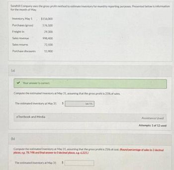 Sandhill Company uses the gross profit method to estimate inventory for monthly reporting purposes. Presented below is information
for the month of May.
Inventory, May 1
Purchases (gross)
Freight in
Sales revenue
Sales returns
Purchase discounts
(a)
$156,000
576,100
(b)
29,300
998,400
72,100
11.900
Your answer is correct
Compute the estimated Inventory at May 31, assuming that the gross profit is 25% of sales
The estimated inventory at May 31 $
eTextbook and Media
The estimated inventory at May 31
54775
$
Assistance Used
Compute the estimated inventory at May 31, assuming that the gross profit is 25% of cost Round percentage of sales to 2 decimal
places, eg 78.74% and final answer to 0 decimal places, eg 6,225)
Attempts: 1 of 12 used