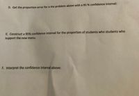 D. Get the proportion error for a the problem above with a 95 % confidence interval:
E. Construct a 95% confidence interval for the proportion of students who students who
support the new menu.
F. Interpret the confidence interval above:
