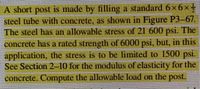 A short post is made by filling a standard6x6x
steel tube with conerete, as shown in Figure P3-67.
The steel has an allowable stress of 21 600 psi. The
concrete has a rated strength of 6000 psi. but, in this
application, the stress is to be limited to 1500 psi.
See Section 2-10 for the modulus of elasticity for the
concrete. Compute the allowable load on the post.
