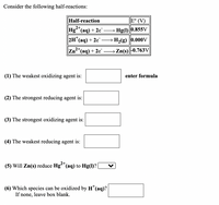 Consider the following half-reactions:
Half-reaction
E° (V)
2+,
Hg"(aq) + 2e¨
→ Hg(1) |0.855V
"(аq) + 2e' — H-(g) |0.000V
Zn*(aq) + 2e¯ → Zn(s)-0.763V|
2+
(1) The weakest oxidizing agent is:
enter formula
(2) The strongest reducing agent is:
(3) The strongest oxidizing agent is:
(4) The weakest reducing agent is:
(5) Will Zn(s) reduce Hgʻ"(aq) to Hg(1)?
(6) Which species can be oxidized by H*(aq)?
If none, leave box blank.
