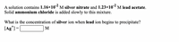 A solution contains 1.16×10 M silver nitrate and 1.23×10 M lead acetate.
Solid ammonium chloride is added slowly to this mixture.
What is the concentration of silver ion when lead ion begins to precipitate?
[Ag*) =[
M
