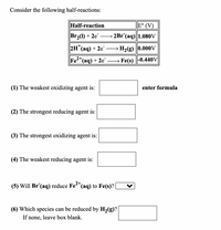 Consider the following half-reactions:
Half-reaction
E° (V)
Br(1) + 2e
→ 2Br (aq)||1.080V
2H (aq) + 2e –H2(g) 0.000V
|
e<"(aq) + 2e¯ –→ Fe(s) -0.440V
(1) The weakest oxidizing agent is:
enter formula
(2) The strongest reducing agent is:
(3) The strongest oxidizing agent is:
(4) The weakest reducing agent is:
(5) Will Br (aq) reduce Fe"(aq) to Fe(s)? |
(6) Which species can be reduced by H,(g)?
If none, leave box blank.

