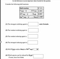 Use the References to access important values if needed for this question.
Consider the following half-reactions:
Half-reaction
E° (V)
C2(g) + 2e" -
2CI (aq) 1.360V
2H"(aq) + 2e
H2(g) 0.000V
-
Mn"(aq) + 2e¯ -
Mn(s)|-1.180V
(1) The strongest oxidizing agent is:
enter formula
(2) The weakest oxidizing agent is:
(3) The weakest reducing agent is:
(4) The strongest reducing agent is:
(5) Will Cl,(g) oxidize Mn(s) to Mn*(aq)?
2+
(6) Which species can be reduced by H,(g)?
If none, leave box blank.
