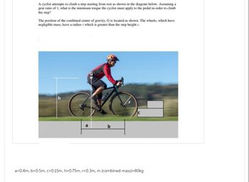 A cyclist attempts to climb a step starting from rest as shown in the diagram below. Assuming a
gear ratio of 1, what is the minimum torque the cyclist must apply to the pedal in order to climb
the step?
The position of the combined center of gravity, G is located as shown. The wheels, which have
negligible mass, have a radius r which is greater than the step height c.
b
C
a=0.4m, b=0.5m, c=0.15m, h=0.75m, r=0.3m, m (combined mass)=80kg