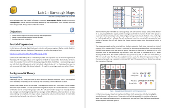 Lab 2 - Karnaugh Maps
Due Date: Sunday of Week 5 by 11:55 PM
In this lab experiment, the student will design a minimized, seven-segment display decoder circuit using
Karnaugh maps. This lab requires knowledge of Karnaugh map simplification which is briefly discussed
in the Background & Theory section of this lab handout.
ABCO
C
0 0 00
0
1
AB
0 0 1 1
0 1 0 0
00
0
1
0 1 1 0
01
0
0
1 0 0 1
1 0 1 1
11
1
0
1 1 0 1
10
1
1
1 1 1 0
Objectives
Create minimal logic circuits using Karnaugh map simplification.
✓ Design a minimal seven-segment display decoder.
Simulate the circuit in LabVIEW
Pre-Lab Preparation
For this lab, you will design digital hardware to interface with a seven-segment display module. Read the
following manual and note the layout of the segments as well as their assigned pins:
http://www.opled.com.tw/ShowProductPDF.aspx?p_id=811
Create a truth table with inputs for a 4-bit binary number and outputs for each of the seven-segments of
the display. Fill the output values so the segments will be lit to represent the decimal value of binary
input. For example, the row with the binary input equal to 0111 should have a corresponding output
row with the A, B, and C segments set to 1 to indicate a decimal value of 7 on the display. Since you are
only concerned with single digit decimal values (0-9), mark the remaining unused rows as Don't Cares.
Figure 1 - Karnaugh Map Representation of Truth Table
After transferring the truth table to a Karnaugh map, cells with common output values, either all Os or
all 1s, are grouped into the largest possible rectangles such that the number of cells in the groups is
equal to 2² and i is some integer value. Valid cell group arrangements include 4 cells in a line, 2 cells high
by 4 cells long, 2 cells by 2 cells, etc. The cells can be used more than once only if it generates the least
number of groups. Also, all cells sharing the chosen common output must be contained within a
grouping.
The groups generated can be converted to a Boolean expression. Each group represents a minimal
minterm (1s) or maxterm (Os). The term is minimized by eliminating variables whose non-inverted and
inverted forms appear within the same cell group. The terms are then used to derive an SOP or POS
expression form of the represented logic function, which may then be converted to a CLC. When
choosing the POS form, the variable combination is supposed to equal 0, as is the case when deriving a
POS from a truth table. Therefore, the variable's inverse is used when determining a maxterm. Figure 2
illustrates a Karnaugh map translated to minimized SOP and POS expression forms. Notice how cells can
also wrap around the map.
CD
AB
00
01
11
10
Background & Theory
Karnaugh Map
A Karnaugh map is a handy tool used to derive a minimal Boolean expression from a non-simplified
form. Ultimately, the primary use of a Karnaugh map is realizing a minimal Boolean equation.
Similar to the number of rows in truth table, a Karnaugh map consists of 2" cells, where n is the number
of Boolean input variables. Each cell represents two significant aspects of a Boolean function-a variable
combination and its corresponding output value. The cells are formed in a square or rectangle fashion
and arranged such that neighboring cells have a single variable difference, otherwise known as Gray
code ordering. For simplicity, the input values are placed as column and row labels. A truth table
represented as a Karnaugh map is shown in Figure 1.
00
01
11
10
SOP (1's): AC + A'D' + B'D'
K-map Color
POS (0's): (A+D') (C+D') (A'+B'+C)
K-map Color
Figure 2 - Karnaugh Map to Minimized SOP and POS Expression Forms
Furthermore, an output state level may be a Don't Care which represents a state that is negligible,
typically because it will never occur. These cells should only be grouped if the resulting cell group is
larger than the group formed without it. In other words, only use Don't Cares if it further simplifies the
Boolean express; otherwise, ignore it.