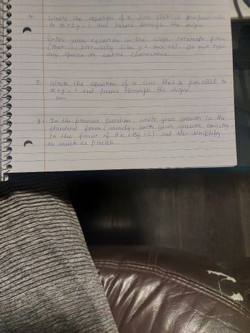 4.
O
3.
Write the equation of a
line that is prependicular
the
to x +2y = 1 and passes through
Enter your equation in the slope. - intercept form
(that is, precisely like y = mx +b).
any spaces or extra characters.
Do not type
line
Write the equation of
_x+y = 1 and passes through
the
that is parallel to
origin.
занс
In the previous question, write your answer in the
standard form (namely, enter your answer exactly
in the form of An + By = C) and also simplify
as much as possible.