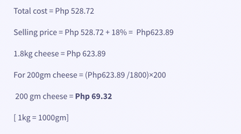 Total cost = Php 528.72
Selling price = Php 528.72 +18% = Php623.89
1.8kg cheese = Php 623.89
For 200gm cheese = (Php623.89 /1800)×200
200 gm cheese = Php 69.32
[1kg = 1000gm]