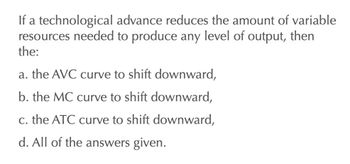 If a technological advance reduces the amount of variable
resources needed to produce any level of output, then
the:
a. the AVC curve to shift downward,
b. the MC curve to shift downward,
c. the ATC curve to shift downward,
d. All of the answers given.