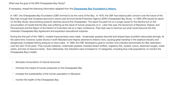 ### What was the goal of the EPA Chesapeake Bay Study?

If necessary, reread the following information adapted from the Chesapeake Bay Foundation's History.

---

In 1967, the Chesapeake Bay Foundation (CBF) formed to be the voice of the Bay. In 1976, the CBF had raised public concern over the future of the Bay high enough that Congress approved a seven-year Environmental Protection Agency (EPA) Chesapeake Bay Study. In 1983, EPA issued its report on the Bay Study, documenting systemic declines around the Chesapeake. The report focused not on a single cause for the decline but on the accumulation of insults that the Bay was suffering as the result of human pressures on it. Later that year, the Governors of Maryland, Virginia, and Pennsylvania and the Mayor of the District of Columbia met at a major conference. Their task was to hammer out what would become the first interstate Chesapeake Bay Agreement and expansion educational outposts.

During the first part of the 1980's, modest improvements were made. Underwater grasses returned and striped bass (rockfish) rebounded strongly. At the same time, however, oyster stocks in both Maryland and Virginia declined to historic lows, causing great hardship in the seafood industry and dangerously increased fishing pressure on blue crabs. In 1996, the CBF developed a goal to monitor nine indicator benchmarks for Bay restoration over the next 10-20 years. They include wetlands, underwater grasses, forested stream buffers, migratory fish, oysters, toxics, dissolved oxygen, water clarity, and loss of resource lands. Soon afterwards, the indicators were increased to 13 categories, including blue crab populations, to monitor the Chesapeake Bay's health.

---

● decrease consumption of natural resources   
● minimize the impact of human pressures on the Chesapeake Bay   
● increase the sustainability of the human population in Maryland   
● monitor the health of the Chesapeake Bay