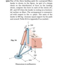 Q34/One of the three landing pads for a proposed Mars
lander is shown in the figure. As part of a desigm
check on the distribution of force in the landing
struts, compute the force in each of the struts AC,
BC, and CD when the lander is resting on a horizon-
tal surface on Mars. The arrangement is symmetri-
cal with respect to the x-z plane. The mass of the
lander is 600 kg. (Assume equal support by the pads
and consult Table D/2 in Appendix D as needed.)
+ 100
D
300
300
Fig. 34
550
А
C
350
550
Dimensions in millimeters
