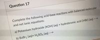 Question 17
Complete the following acid-base reactions with balanced molecular
and net ionic equations:
a) Potassium hydroxide [KOH] (aq) + hydrobromic acid [HBr] (aq) -→
31
b) BaBr2 (aq)+ H2SO4 (aq) -→
