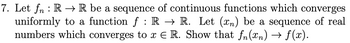 7. Let fn: R → R be a sequence of continuous functions which converges
uniformly to a function f : R → R. Let (n) be a sequence of real
numbers which converges to x E R. Show that fn(xn) → f(x).