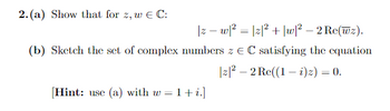 2. (a) Show that for z, w € C:
|z − w|² = |z|² + |w|² - 2 Re(wz).
(b) Sketch the set of complex numbers z EC satisfying the equation
|z|² - 2 Re((1 - i) z) = 0.
[Hint: use (a) with w = 1+ i.]