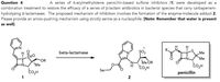 Question 4
A series of 6-arylmethylidene penicillin-based sulfone inhibitors (1) were developed as a
combination treatment to restore the efficacy of a series of B-lactam antibiotics in bacterial species that carry carbapenem-
hydrolyzing B-lactamases. The proposed mechanism of inhibition involves the formation of the enzyme-molecule adduct 2.
Please provide an arrow-pushing mechanism using strictly serine as a nucleophile. [Note: Remember that water is present
as well]
R.
beta-lactamase
ȘO2
Me
Me
OR
'Me
Me OR
"co,H
Ser
penicillin
1
2
