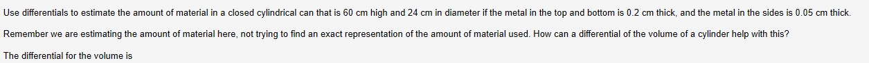 Use differentials to estimate the amount of material in a closed cylindrical can that is 60 cm high and 24 cm in diameter if the metal in the top and bottom is 0.2 cm thick, and the metal in the sides is 0.05 cm thick.
Remember we are estimating the amount of material here, not trying to find an exact representation of the amount of material used. How can a differential of the volume of a cylinder help with this?
The differential for the volume is
