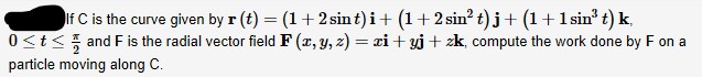 If C is the curve given by r (t) = (1+2 sint)i+ (1+ 2 sin? t)j+ (1+1 sin' t) k,
0<t< and F is the radial vector field F (x, y, z) = xi + yj+ zk, compute the work done by F on a
particle moving along C.
