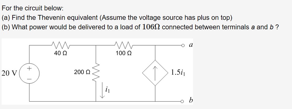 For the circuit below:
(a) Find the Thevenin equivalent (Assume the voltage source has plus on top)
(b) What power would be delivered to a load of 1062 connected between terminals a and b?
40 Q
100 Q
+
20 V
200 Q
1.5
