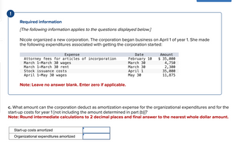 !
Required information
[The following information applies to the questions displayed below.]
Nicole organized a new corporation. The corporation began business on April 1 of year 1. She made
the following expenditures associated with getting the corporation started:
Expense
Attorney fees for articles of incorporation
March 1-March 30 wages
March 1-March 30 rent
Stock issuance costs
April 1-May 30 wages
Note: Leave no answer blank. Enter zero if applicable.
Date
February 10
March 30
March 30
April 1
May 30
Start-up costs amortized
Organizational expenditures amortized
Amount
$ 35,000
4,750
2,300
35,000
11,875
c. What amount can the corporation deduct as amortization expense for the organizational expenditures and for the
start-up costs for year 1 [not including the amount determined in part (b)]?
Note: Round intermediate calculations to 2 decimal places and final answer to the nearest whole dollar amount.