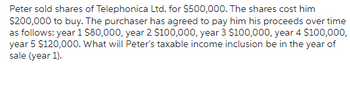 Peter sold shares of Telephonica Ltd. for $500,000. The shares cost him
$200,000 to buy. The purchaser has agreed to pay him his proceeds over time
as follows: year 1 $80,000, year 2 $100,000, year 3 $100,000, year 4 $100,000,
year 5 $120,000. What will Peter's taxable income inclusion be in the year of
sale (year 1).
