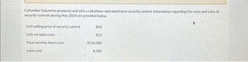 Cullumber Industries produces and sells a cell phone-operated home security control. Information regarding the costs and sales of
security controls during May 2020 are provided below.
Unit selling price of security control
Unit variable costs
Total monthly fixed costs.
Units sold
$45
$22
$126,000
8,500