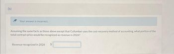 (b)
Your answer is incorrect.
Assuming the same facts as those above except that Cullumber uses the cost-recovery method of accounting, what portion of the
total contract price would be recognized as revenue in 2026?
Revenue recognized in 2026
$