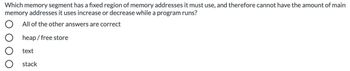 Which memory segment has a fixed region of memory addresses it must use, and therefore cannot have the amount of main
memory addresses it uses increase or decrease while a program runs?
O All of the other answers are correct
O heap/ free store
O text
O stack