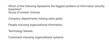 Which of the following represents the biggest problem of information security
breaches?
Group of answer choices
Company departments missing sales goals.
People misusing organizational information.
Technology failures.
Customers misusing organizational systems.