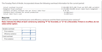 The Faraday Plant of Hindle, Incorporated shows the following overhead information for the current period:
Actual overhead incurred
Budgeted fixed overhead
Standard variable overhead rate per direct labor-hour
Standard hours allowed for actual production
Actual labor-hours used
Variable overhead:
Price variance
Efficiency variance
$ 644,000 ($172,600 fixed and $471,400 variable)
$ 176,880 (10,040 direct labor-hours budgeted)
$ 45.70
Required:
What are the variable overhead price and efficiency variances and the fixed overhead price variance?
Note: Indicate the effect of each variance by selecting "F" for favorable, or "U" for unfavorable. If there is no effect, do not
select either option.
Fixed overhead:
Price variance
11,480 hours
11,840 hours