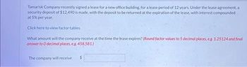 Tamarisk Company recently signed a lease for a new office building, for a lease period of 12 years. Under the lease agreement, a
security deposit of $12,490 is made, with the deposit to be returned at the expiration of the lease, with interest compounded
at 5% per year.
Click here to view factor tables.
What amount will the company receive at the time the lease expires? (Round factor values to 5 decimal places, e.g. 1.25124 and final
answer to O decimal places, e.g. 458,581.)
The company will receive
$