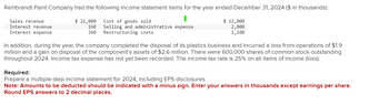 Rembrandt Paint Company had the following income statement items for the year ended December 31, 2024 ($ in thousands):
Cost of goods sold
Sales revenue
Interest revenue
Interest expense
160 Selling and administrative expense
360 Restructuring costs
$ 12,000
2,800
1,100
$ 21,000
In addition, during the year, the company completed the disposal of its plastics business and incurred a loss from operations of $1.9
million and a gain on disposal of the component's assets of $2.6 million. There were 600,000 shares of common stock outstanding
throughout 2024. Income tax expense has not yet been recorded. The income tax rate is 25% on all items of income (loss).
Required:
Prepare a multiple-step income statement for 2024, including EPS disclosures.
Note: Amounts to be deducted should be indicated with a minus sign. Enter your answers in thousands except earnings per share.
Round EPS answers to 2 decimal places.