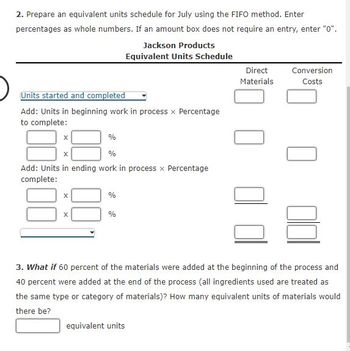 2. Prepare an equivalent units schedule for July using the FIFO method. Enter
percentages as whole numbers. If an amount box does not require an entry, enter "0".
Jackson Products
Equivalent Units Schedule
Units started and completed
Add: Units in beginning work in process x Percentage
to complete:
%
%
Add: Units in ending work in process x Percentage
complete:
X
X
X
X
%
%
Direct
Materials
equivalent units
Conversion
Costs
3. What if 60 percent of the materials were added at the beginning of the process and
40 percent were added at the end of the process (all ingredients used are treated as
the same type or category of materials)? How many equivalent units of materials would
there be?