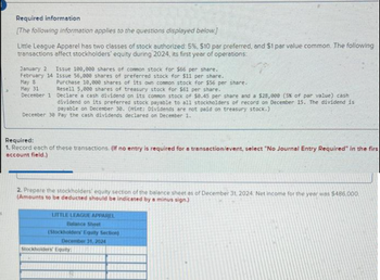 Required information
[The following information applies to the questions displayed below.]
Little League Apparel has two classes of stock authorized: 5%, $10 par preferred, and $1 par value common. The following
transactions affect stockholders' equity during 2024, its first year of operations:
January 2 Issue 100,000 shares of common stock for $66 per share.
February 14 Issue 56,000 shares of preferred stock for $11 per share.
May 8
May 31
Purchase 10,000 shares of its own common stock for $56 per share.
Resell 5,000 shares of treasury stock for $61 per share.
December 1 Declare a cash dividend on its common stock of $8.45 per share and a $28,000 (5% of par value) cash
dividend on its preferred stock payable to all stockholders of record on December 15. The dividend is
payable on December 30. (Hint: Dividends are not paid on treasury stock.)
December 38 Pay the cash dividends declared on December 1.
Required:
1. Record each of these transactions. (If no entry is required for a transaction/event, select "No Journal Entry Required" in the firs
account field.)
2. Prepare the stockholders' equity section of the balance sheet as of December 31, 2024. Net income for the year was $486,000.
(Amounts to be deducted should be indicated by a minus sign.)
LITTLE LEAGUE APPAREL
Balance Sheet
(Stockholders' Equity Section)
December 31, 2024
Stockholders' Equity: