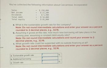 k
ces
You've collected the following information about Caccamisse, Incorporated:
$ 250,000
$ 17,100
$ 5,900
$ 54,000
$ 85,000
Sales
Net income
Dividends
Total debt
Total equity
a. What is the sustainable growth rate for the company?
Note: Do not round intermediate calculations and enter your answer as a percent
rounded to 2 decimal places, e.g., 32.16.
b. Assuming it grows at this rate, how much new borrowing will take place in the
coming year, assuming a constant debt-equity ratio?
Note: Do not round intermediate calculations and round your answer to 2
decimal places, e.g., 32.16.
c. What growth rate could be supported with no outside financing at all?
Note: Do not round intermediate calculations and enter your answer as a percent
rounded to 2 decimal places, e.g., 32.16.
a. Sustainable growth rate
b. Additional borrowing
c. Growth rate
%
%