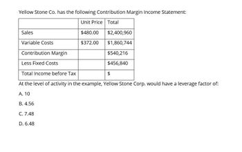 Yellow Stone Co. has the following Contribution Margin Income Statement:
Unit Price Total
Sales
$480.00
$2,400,960
Variable Costs
$372.00
$1,860,744
Contribution Margin
$540,216
Less Fixed Costs
$456,840
$
Total Income before Tax
At the level of activity in the example, Yellow Stone Corp. would have a leverage factor of:
A. 10
B. 4.56
C. 7.48
D. 6.48