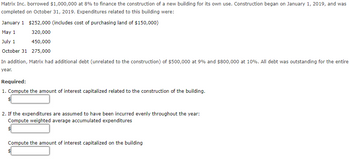 Matrix Inc. borrowed $1,000,000 at 8% to finance the construction of a new building for its own use. Construction began on January 1, 2019, and was
completed on October 31, 2019. Expenditures related to this building were:
January 1 $252,000 (includes cost of purchasing land of $150,000)
May 1
320,000
July 1
450,000
October 31 275,000
In addition, Matrix had additional debt (unrelated to the construction) of $500,000 at 9% and $800,000 at 10%. All debt was outstanding for the entire
year.
Required:
1. Compute the amount of interest capitalized related to the construction of the building.
$
2. If the expenditures are assumed to have been incurred evenly throughout the year:
Compute weighted average accumulated expenditures
Compute the amount of interest capitalized on the building