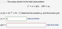 The unique solution to the initial value problem
y' + y = g(t), y(0) = yo,
is y(t) = 2e-4 + 4t – 2. Determine the constant yo and the function g(t).
Yo =
help (numbers)
g(t) =
help (formulas)
