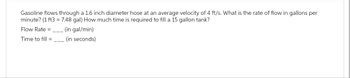 Gasoline flows through a 1.6 inch diameter hose at an average velocity of 4 ft/s. What is the rate of flow in gallons per
minute? (1 ft3 = 7.48 gal) How much time is required to fill a 15 gallon tank?
Flow Rate =______ (in gal/min)
Time to fill =________ (in seconds)