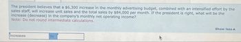 The president believes that a $6,300 increase in the monthly advertising budget, combined with an intensified effort by the
sales staff, will increase unit sales and the total sales by $84,000 per month. If the president is right, what will be the
increase (decrease) in the company's monthly net operating income?
Note: Do not round intermediate calculations.
Increases
by
Show less A