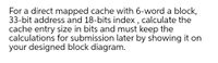 For a direct mapped cache with 6-word a block,
33-bit address and 18-bits index , calculate the
cache entry size in bits and must keep the
calculations for submission later by showing it on
your designed block diagram.
