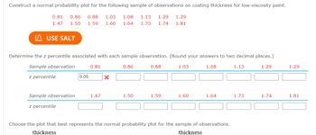 **Normal Probability Plot Construction for Coating Thickness**

In this exercise, we aim to construct a normal probability plot for a sample of observations regarding the coating thickness of low-viscosity paint. The sample observations are as follows:

- 0.81, 0.86, 0.88, 1.03, 1.08, 1.13, 1.29, 1.29
- 1.47, 1.50, 1.59, 1.60, 1.64, 1.73, 1.74, 1.81

**Step-by-Step Instruction:**

1. **Using the SALT Tool:**
   - Click the "USE SALT" button to assist in constructing the normal probability plot.

2. **Determine Z Percentiles:**
   - You need to determine the z percentile associated with each sample observation. Enter your answers rounded to two decimal places.
   - The sample observation of 0.81 has been associated with a z percentile of 0.05, but this is marked as incorrect, indicating a check is needed.

3. **Data Observations and Z Percentiles:**
   The observations are grouped as shown below:
   - First group: 0.81, 0.86, 0.88, 1.03, 1.08, 1.13, 1.29, 1.29
   - Second group: 1.47, 1.50, 1.59, 1.60, 1.64, 1.73, 1.74, 1.81

4. **Select the Appropriate Plot:**
   - Determine which plot best represents the normal probability plot for this sample of observations using the given data.

This exercise enhances understanding of the relationship between the sample data and the normal distribution by utilizing the normal probability plot. Adjust your calculations for z percentiles and interpret the plots accordingly for an accurate analysis.