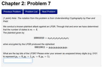 Chapter 2: Problem 7
Previous Problem
Problem List
Next Problem
(1 point) Note: The notation from this problem is from Understanding Cryptography by Paar and
Pelzl.
We conduct a known-plaintext attack against an LFSR. Through trial and error we have determined
that the number of states is m = 4.
The plaintext given by
10001010 = x0x1x2x3x4 x 5 x 6 x 7
when encrypted by the LFSR produced the ciphertext
00010011
=
YoY1Y2Y3Y3Y5Y6Y7.
What are the tap bits of the LFSR? Please enter your answer as unspaced binary digits (e.g. 0101
to represent p3 = 0, p2 = 1,p1 = 0, po = 1).