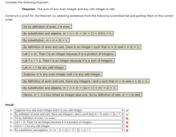 Consider the following theorem.
Theorem: The sum of any even integer and any odd integer is odd.
Construct a proof for the theorem by selecting sentences from the following scrambled list and putting them in the correct
order.
So by definition of even, t is even.
By substitution and algebra, m + n = 2r + (2r + 1) = 2(2r) + 1.
By substitution, m + n = 2t + 1.
By definition of even and odd, there is an integer r such that m = 2r and n = 2r + 1.
Let t = 2r. Then t is an integer because it is a product of integers.
Let t = r + s. Then t is an integer because it is a sum of integers.
Let m + n be any odd integer.
Suppose m is any even integer and n is any odd integer.
By definition of even and odd, there are integers r and s such that m = 2r and n = 2s + 1.
By substitution and algebra, m + n = 2r + (2s + 1) = 2(r + s) + 1.
Hence, m + n is two times an integer plus one. So by definition of odd, m + n is odd.
Proof:
1. Suppose m is any even integer and n is any odd integer.
2. By definition of even and odd, there are integers r ands such that m = 2r and n = 2s +1.
3. So by definition of even, t is even.
4. Let t = 2r. Then t is an integer because it is a product of integers.
5. Let m+n be any odd integer.
6. By substitution and algebra, m + n = 2r + (2s + 1) = 2(r + s) + 1.