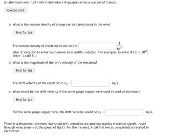 An aluminum wire 1.291 mm in diameter (16-gauge) carries a current of 3 amps.
Overall Hint
a. What is the number density of charge carriers (electrons) in the wire?
Hint for (a)
1
The number density of electrons in the wire is
m³
(Use "E" notation to enter your answer in scientific notation. For example, to enter 3.14 × 10¹2,
enter "3.14E12".)
b. What is the magnitude of the drift velocity of the electrons?
Hint for (b)
The drift velocity of the electrons is va =
m/s.
c. What would be the drift velocity if the same gauge copper were used instead of aluminum?
Hint for (c)
For the same gauge copper wire, the drift velocity would be va
-
m/s.
There is a disconnect between how small drift velocities are and how quickly electrical signals travel
through wires (nearly at the speed of light). For the moment, treat the two as completely unrelated to
each other.