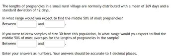 The lengths of pregnancies in a small rural village are normally distributed with a mean of 269 days and a
standard deviation of 12 days.
In what range would you expect to find the middle 50% of most pregnancies?
Between
and
If you were to draw samples of size 30 from this population, in what range would you expect to find the
middle 50% of most averages for the lengths of pregnancies in the sample?
Between
and
Enter your answers as numbers. Your answers should be accurate to 1 decimal places.