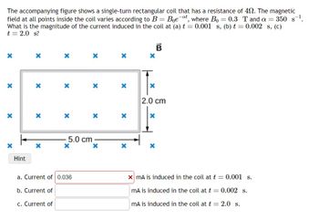 The accompanying figure shows a single-turn rectangular coil that has a resistance of 40. The magnetic
field at all points inside the coil varies according to B = Boe-at, where Bo = 0.3 T and a = 350 s¹.
What is the magnitude of the current induced in the coil at (a) t = 0.001 s, (b) t = 0.002 s, (c)
t = 2.0 s?
X
X
X
Hint
X
X
X
X
b. Current of
c. Current of
X
X
5.0 cm
X
a. Current of 0.036
X
X
X
X
X
X
X
X
B
X
X
2.0 cm
x mA is induced in the coil at t = 0.001 s.
mA is induced in the coil at t = 0.002 s.
mA is induced in the coil at t = 2.0 s.