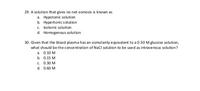 29. A solution that gives no net osmosis is known as
a. Hypotonic solution
b. Hypertonicsolution
c. Isotonic solution
d. Homogenous solution
30. Given that the blood plasma has an osmolarity equivalent to a 0.30 M glucose solution,
what should be the concentration of NaCI solution to be used as intravenous solution?
a. 0.10 M
b. 0.15 M
c. 0.30 M
d. 0.60 M
