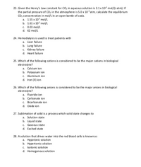 23. Given the Henry's Law constant for CO, in aqueous solution is 3.1x 10° mol/(L-atm). If
the partial pressure of CO, in the atmosphere is 5.0 x 10 atm, cakulate the equilibrium
co, concentration in mol/L in an open bottle of soda.
a. 1.55 x 10 mo/L
b. 1.61 x 10* molL
c. 0.03 mol/L
d. 62 mol/L
24. Hemodialysis is used to treat patients with
a. Liver failure
b. Lung failure
c. Kidney failure
d. Heart failure
25. Which of the following cations is considered to be the major cations in biological
electrolyte?
a. Calcium ion
b. Potassium ion
c. Aluminum ion
d. Iron (II) ion
26. Which of the following anions is considered to be the major anions in biological
electrolyte?
a. Fluoride ion
b. Carbonate ion
C. Bicarbonate ion
d. Oxide ion
27. Sublimation of solid is a process which solid state changes to
a. Solution state
b. Liquid state
c. Gaseous state
d. Excited state
28. A solution that drives water into the red blood cells is knownas
a. Hypotonic solution
b. Hypertonic solution
c. Isotonic solution
d. Homogenous solution
