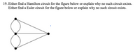 19. Either find a Hamilton circuit for the figure below or explain why no such circuit exists.
Either find a Euler circuit for the figure below or explain why no such circuit exists.
