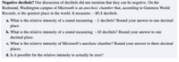 .Negative decibels? Our discussion of decibels did not mention that they can be negative. On the
Redmond, Washington campus of Microsoft is an anechoic chamber that, according to Guinness World
Records, is the quietest place in the world. It measures –20.3 decibels.
a. What is the relative intensity of a sound measuring –1 decibels? Round your answer to one decimal
place.
b. What is the relative intensity of a sound measuring –10 decibels? Round your answer to one
decimal place.
c. What is the relative intensity of Microsoft's anechoic chamber? Round your answer to three decimal
places.
d. Is it possible for the relative intensity to actually be zero?
