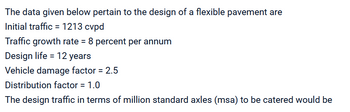 The data given below pertain to the design of a flexible pavement are
Initial traffic = 1213 cvpd
Traffic growth rate = 8 percent per annum
Design life = 12 years
Vehicle damage factor = 2.5
Distribution factor = 1.0
The design traffic in terms of million standard axles (msa) to be catered would be